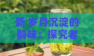 新 岁月沉淀的韵味：探究老树普洱茶独特的口感魅力