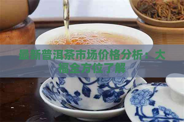 最新普洱茶市场价格分析：大福全方位了解