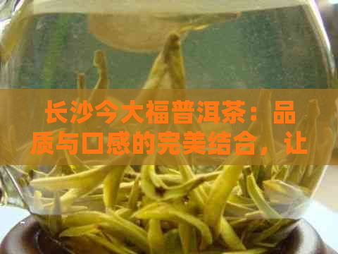 长沙今大福普洱茶：品质与口感的完美结合，让您品尝真正的好茶