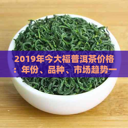 2019年今大福普洱茶价格：年份、品种、市场趋势一应俱全