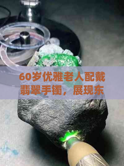 60岁优雅老人配戴翡翠手镯，展现东方韵味与传统风格