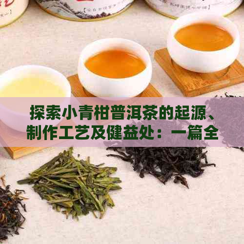 探索小青柑普洱茶的起源、制作工艺及健益处：一篇全面了解的文章