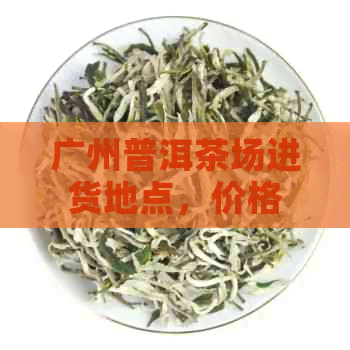 广州普洱茶场进货地点，价格及交易平台：广州普洱茶叶场。