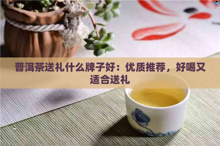 普洱茶送礼什么牌子好：优质推荐，好喝又适合送礼