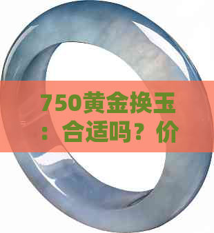 750黄金换玉：合适吗？价值如何？操作流程详解