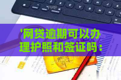 '网贷逾期可以办理护照和签证吗：探讨逾期影响及解决方案'