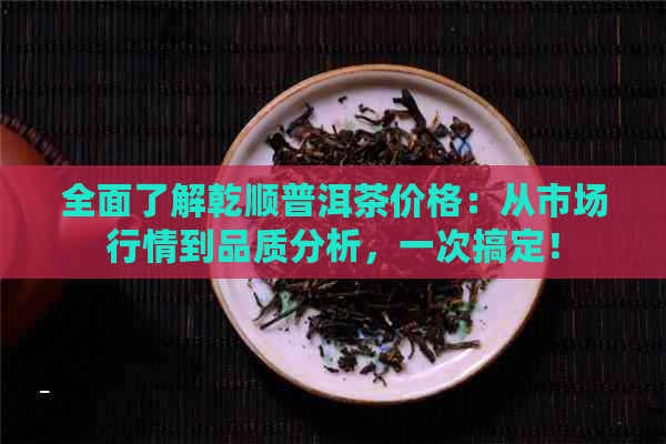 全面了解乾顺普洱茶价格：从市场行情到品质分析，一次搞定！