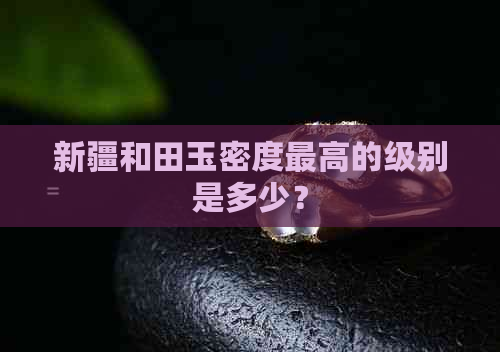 新疆和田玉密度更高的级别是多少？