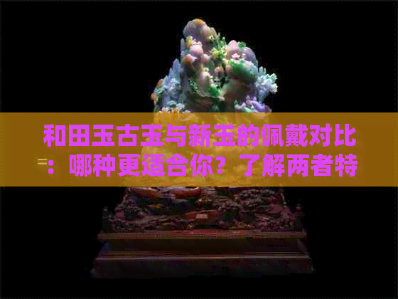 和田玉古玉与新玉的佩戴对比：哪种更适合你？了解两者特点及选择建议