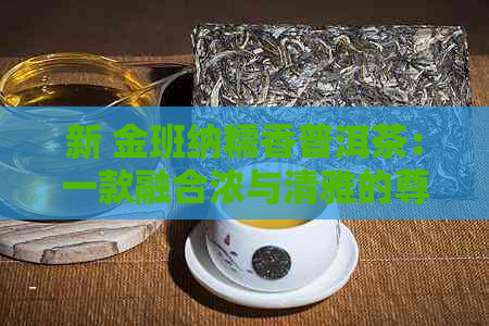 新 金班纳糯香普洱茶：一款融合浓与清雅的尊贵之选