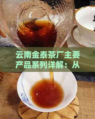 云南金泰茶厂主要产品系列详解：从茶叶种类到品质特点一应俱全