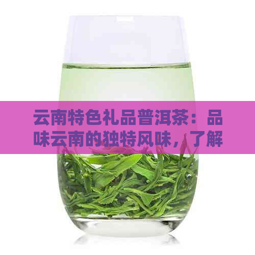 云南特色礼品普洱茶：品味云南的独特风味，了解这种茶叶的魅力所在