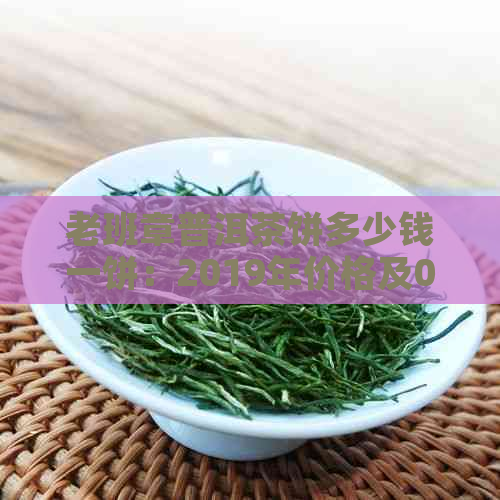 老班章普洱茶饼多少钱一饼：2019年价格及07年老班章普洱茶饼价值解析