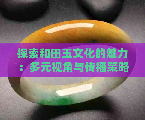 探索和田玉文化的魅力：多元视角与传播策略