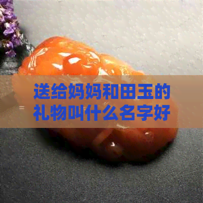 送给妈妈和田玉的礼物叫什么名字好听：10个推荐