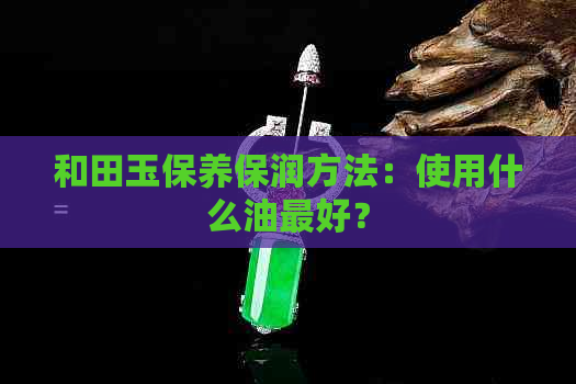 和田玉保养保润方法：使用什么油更好？