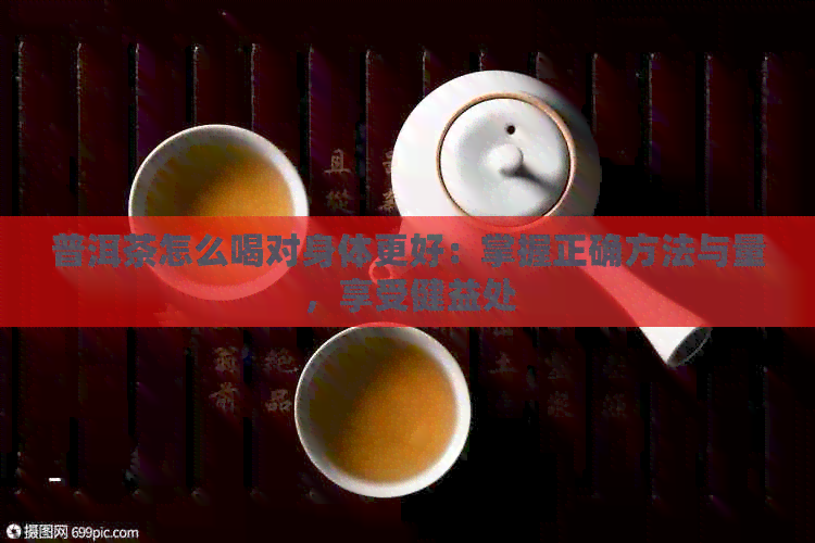 普洱茶怎么喝对身体更好：掌握正确方法与量，享受健益处