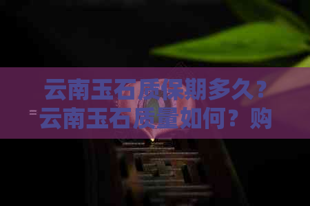 云南玉石质保期多久？云南玉石质量如何？购买云南玉石后可以退货吗？