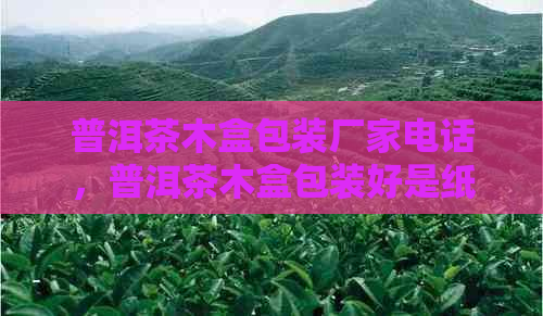 普洱茶木盒包装厂家电话，普洱茶木盒包装好是纸盒的吗？