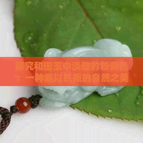 探究和田玉中淡雅的粉青色：一种难以抗拒的自然之美