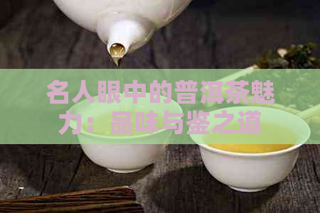 名人眼中的普洱茶魅力：品味与鉴之道