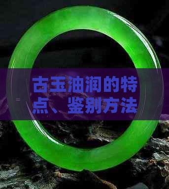 古玉油润的特点、鉴别方法以及保养技巧：一篇全面的指南