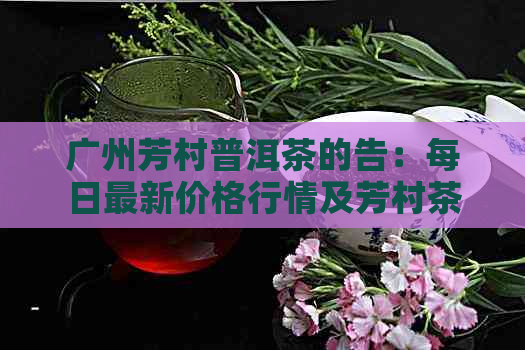 广州芳村普洱茶的告：每日最新价格行情及芳村茶叶市场普洱茶批发网