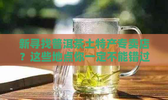 新寻找普洱茶土特产专卖店？这些地点你一定不能错过！