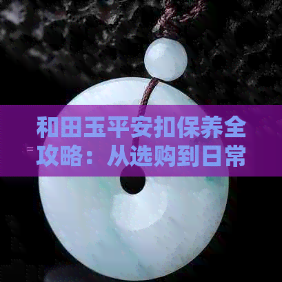 和田玉平安扣保养全攻略：从选购到日常清洁，让你的和田玉平安扣永保光泽