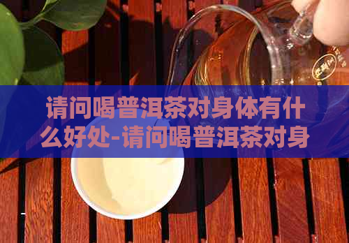 请问喝普洱茶对身体有什么好处-请问喝普洱茶对身体有什么好处吗