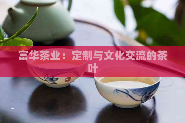 富华茶业：定制与文化交流的茶叶