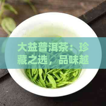 大益普洱茶：珍藏之选，品味越，投资保值的理想产品