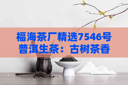 福海茶厂精选7546号普洱生茶：古树茶香，纯正口感，健生活之选