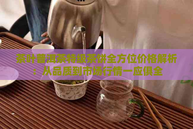 茶叶普洱茶特级茶饼全方位价格解析：从品质到市场行情一应俱全