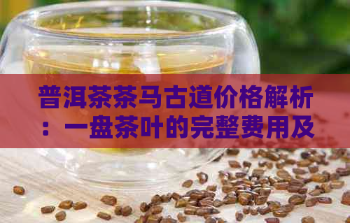 普洱茶茶马古道价格解析：一盘茶叶的完整费用及购买渠道全面了解