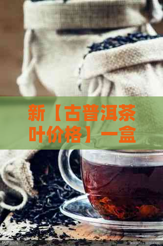 新【古普洱茶叶价格】一盒多少钱？如何选购优质古普洱茶？