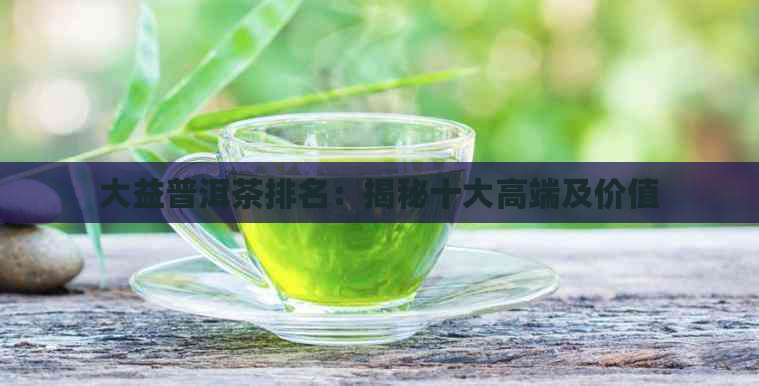 大益普洱茶排名：揭秘十大高端及价值