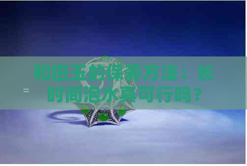 和田玉的保养方法：长时间泡水真可行吗？