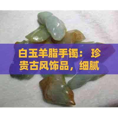 白玉羊脂手镯： 珍贵古风饰品，细腻柔和的奢华之选