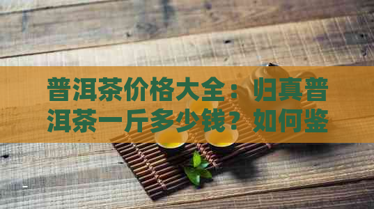 普洱茶价格大全：归真普洱茶一斤多少钱？如何鉴别归真普洱茶品质？