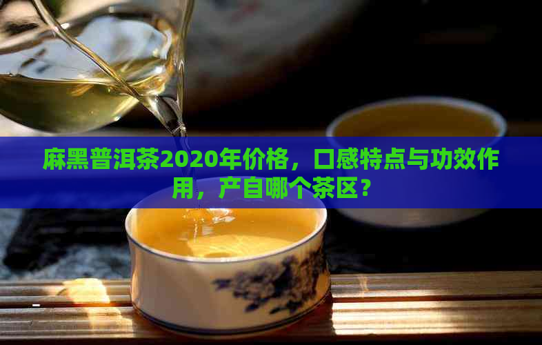 麻黑普洱茶2020年价格，口感特点与功效作用，产自哪个茶区？