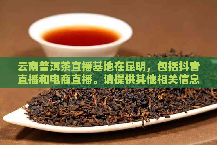 云南普洱茶直播基地在昆明，包括抖音直播和电商直播。请提供其他相关信息。