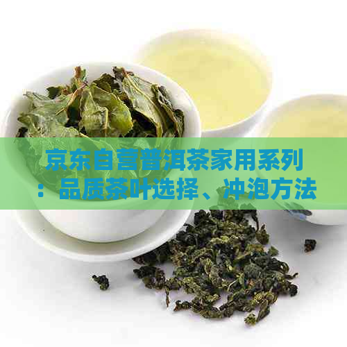 京东自营普洱茶家用系列：品质茶叶选择、冲泡方法与品鉴技巧一应俱全