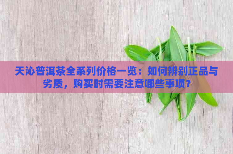 天沁普洱茶全系列价格一览：如何辨别正品与劣质，购买时需要注意哪些事项？