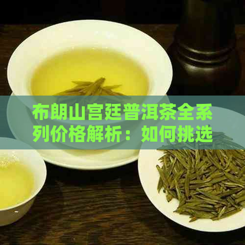 布朗山宫廷普洱茶全系列价格解析：如何挑选性价比更高的茶叶？