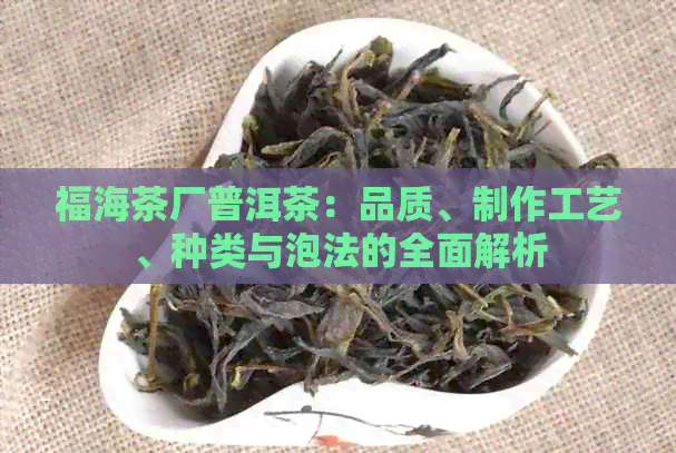 福海茶厂普洱茶：品质、制作工艺、种类与泡法的全面解析