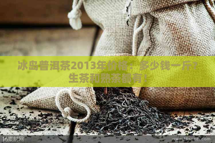 冰岛普洱茶2013年价格：多少钱一斤？生茶和熟茶都有！