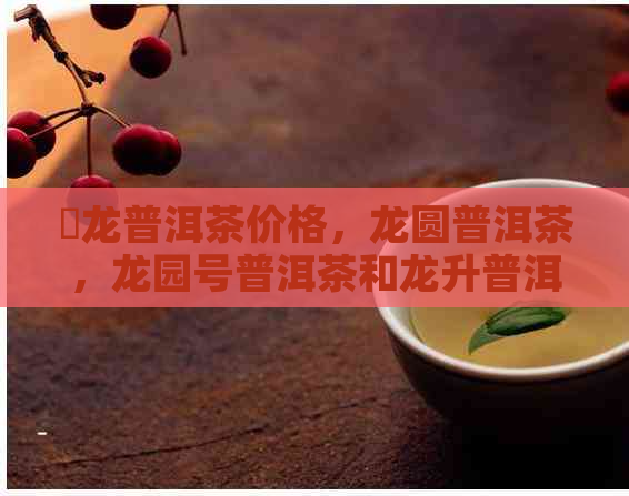 犇龙普洱茶价格，龙圆普洱茶，龙园号普洱茶和龙升普洱茶的全面解析