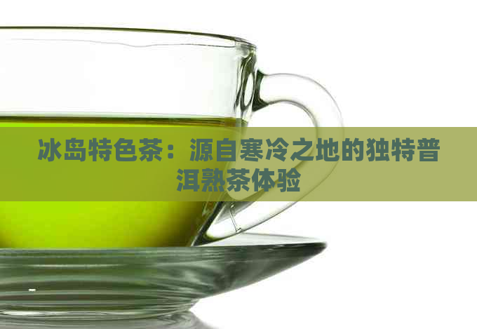 冰岛特色茶：源自寒冷之地的独特普洱熟茶体验