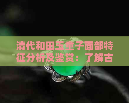 清代和田玉童子面部特征分析及鉴赏：了解古代玉器的艺术魅力